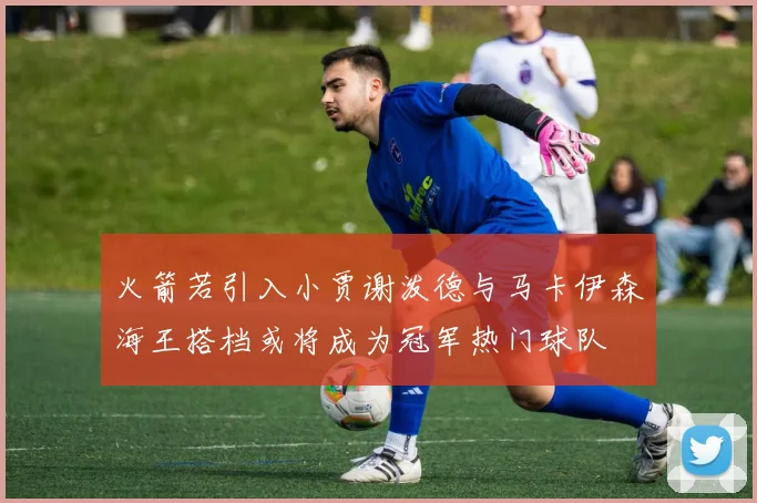 火箭若引入小贾谢泼德与马卡伊森海王搭档或将成为冠军热门球队