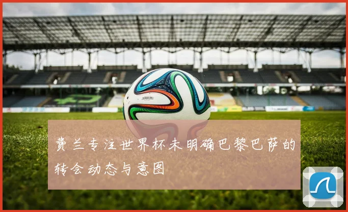 费兰专注世界杯未明确巴黎巴萨的转会动态与意图