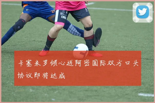 卡塞米罗倾心迈阿密国际双方口头协议即将达成