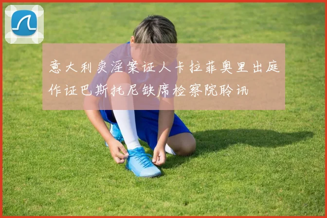 意大利卖淫案证人卡拉菲奥里出庭作证巴斯托尼缺席检察院聆讯