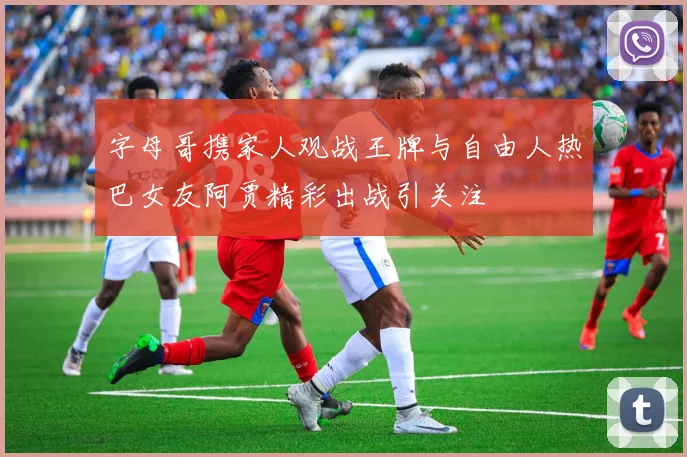 字母哥携家人观战王牌与自由人热巴女友阿贾精彩出战引关注