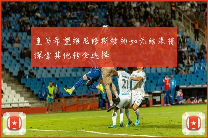 皇马希望维尼修斯续约如无结果将探索其他转会选择
