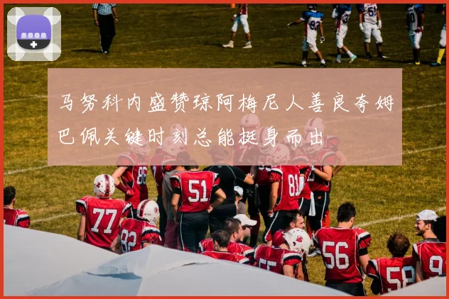 马努科内盛赞琼阿梅尼人善良夸姆巴佩关键时刻总能挺身而出