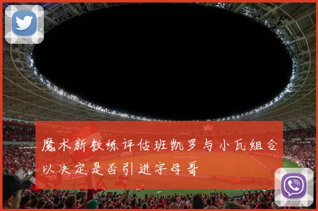 魔术新教练评估班凯罗与小瓦组合以决定是否引进字母哥