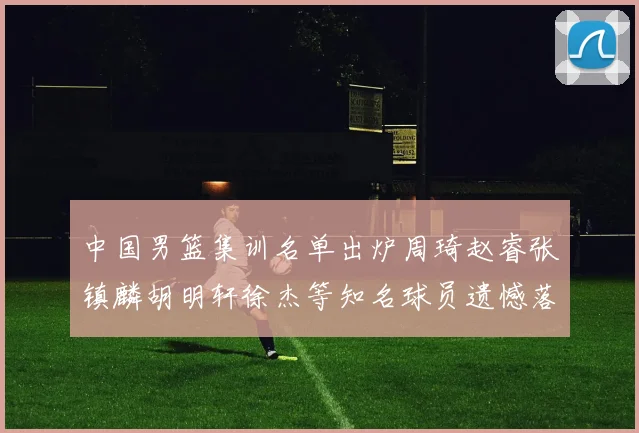 中国男篮集训名单出炉周琦赵睿张镇麟胡明轩徐杰等知名球员遗憾落选