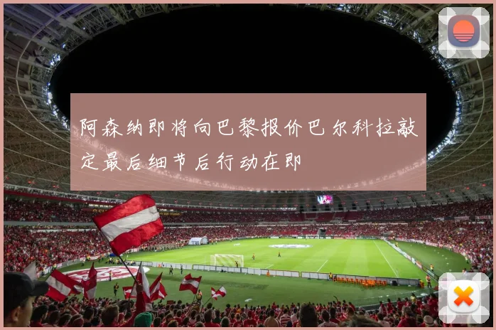 阿森纳即将向巴黎报价巴尔科拉敲定最后细节后行动在即