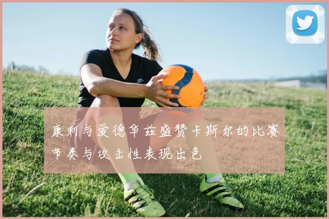 康利与爱德华兹盛赞卡斯尔的比赛节奏与攻击性表现出色