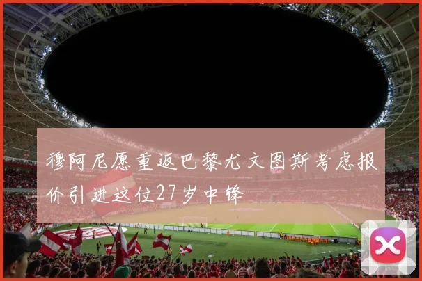 穆阿尼愿重返巴黎尤文图斯考虑报价引进这位27岁中锋