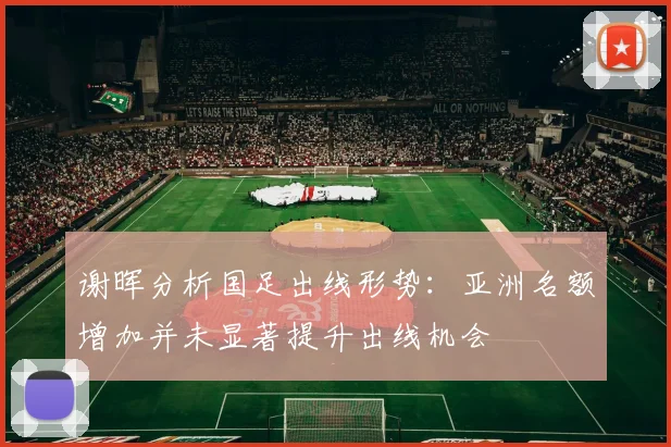 谢晖分析国足出线形势：亚洲名额增加并未显著提升出线机会