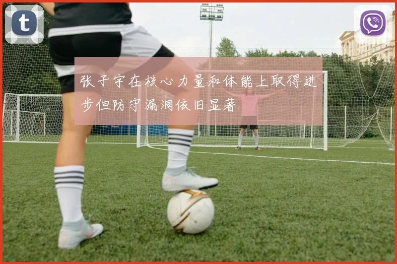 张子宇在核心力量和体能上取得进步但防守漏洞依旧显著